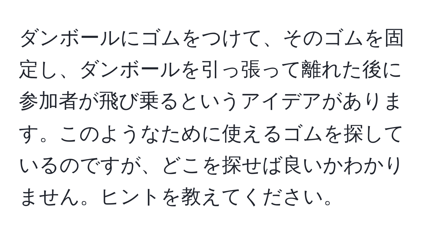 ダンボールにゴムをつけて、そのゴムを固定し、ダンボールを引っ張って離れた後に参加者が飛び乗るというアイデアがあります。このようなために使えるゴムを探しているのですが、どこを探せば良いかわかりません。ヒントを教えてください。