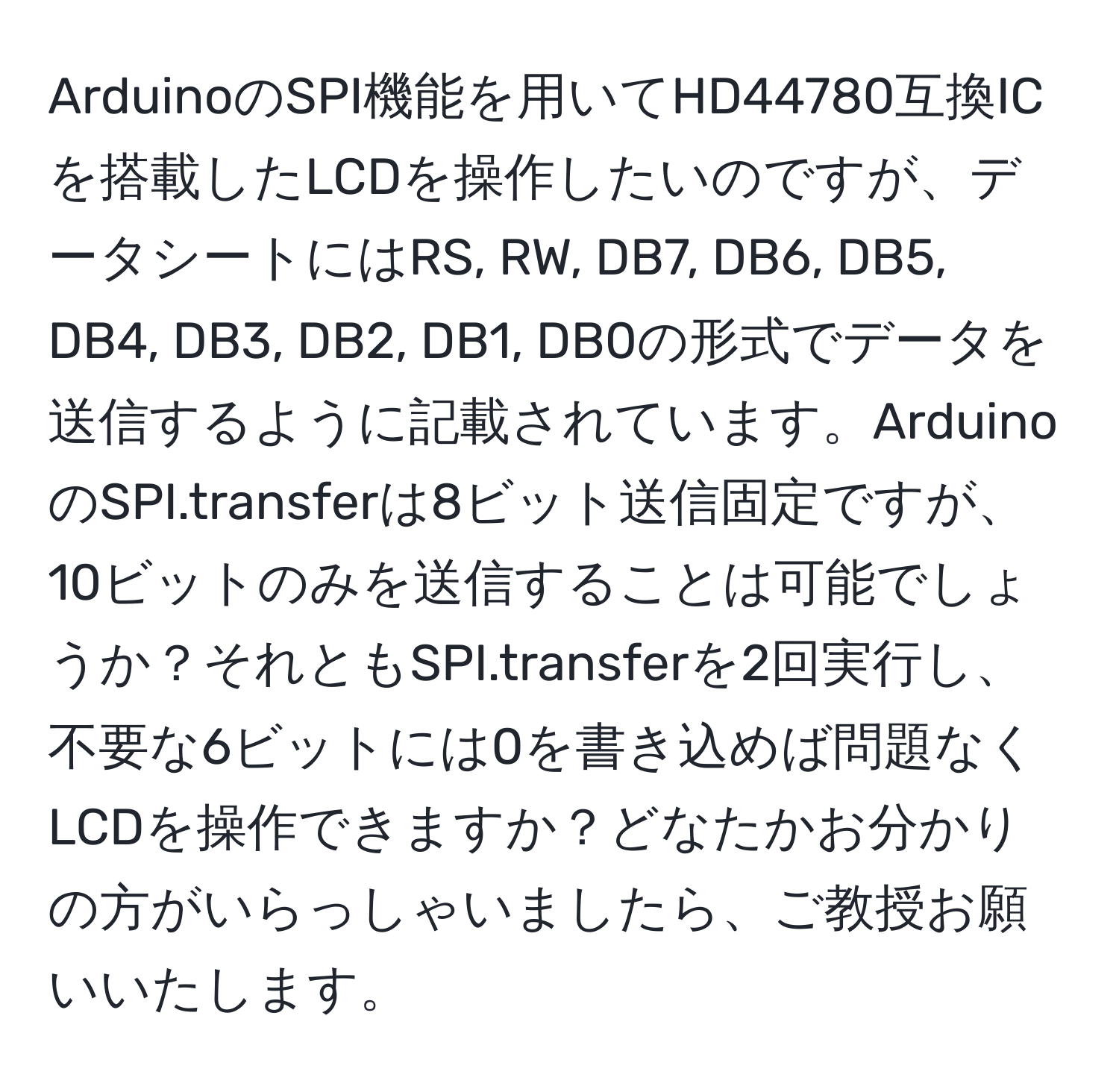 ArduinoのSPI機能を用いてHD44780互換ICを搭載したLCDを操作したいのですが、データシートにはRS, RW, DB7, DB6, DB5, DB4, DB3, DB2, DB1, DB0の形式でデータを送信するように記載されています。ArduinoのSPI.transferは8ビット送信固定ですが、10ビットのみを送信することは可能でしょうか？それともSPI.transferを2回実行し、不要な6ビットには0を書き込めば問題なくLCDを操作できますか？どなたかお分かりの方がいらっしゃいましたら、ご教授お願いいたします。