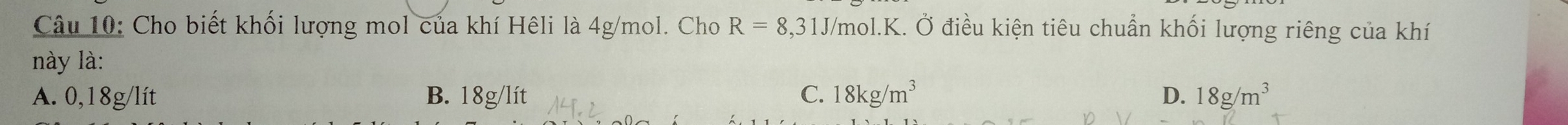 Cho biết khối lượng mol của khí Hêli là 4g/mol. Cho R=8,31J J/mol. K. Ở điều kiện tiêu chuẩn khối lượng riêng của khí
này là:
A. 0,18g/lít B. 18g/lít C. 18kg/m^3 D. 18g/m^3