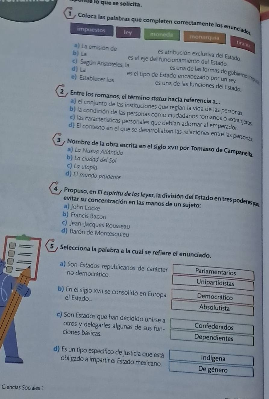 onde lo que se solicita.
1  Coloca las palabras que completen correctamente los enunciados.
impuestos ley moneda monarquia
tirama
a) La emisión de es atribución exclusiva del Estado
b) La es el eje del funcionamiento del Estado
c) Según Aristóteles, la
es una de las formas de gobiémo ímp
d) La es el tipo de Estado encabezado por un rey.
e) Establecer los es una de las funciones del Estado.
2  Entre los romanos, el término status hacía referencia a...
a) el conjunto de las instituciones que regían la vida de las personas.
b) la condición de las personas como ciudadanos romanos o extranjeros
c) las características personales que debían adornar al emperador,
d) El contexto en el que se desarrollaban las relaciones entre las personas
3 Nombre de la obra escrita en el siglo XVII por Tomasso de Campanella
a) La Nueva Atlántida
b) La ciudad del Sol
c) La utopía
d) El mundo prudente
4 y Propuso, en El espíritu de las leyes, la división del Estado en tres poderes par
evitar su concentración en las manos de un sujeto:
a) John Locke
b) Francis Bacon
c) Jean-Jacques Rousseau
d) Barón de Montesquieu
5  Selecciona la palabra a la cual se refiere el enunciado.
a) Son Estados republicanos de carácter Parlamentarios
no democrático. Unipartidistas
b) En el siglo XVII se consolidó en Europa Democrático
el Estado... Absolutista
c) Son Estados que han decidido unirse a Confederados
otros y delegarles algunas de sus fun-
ciones básicas. Dependientes
d) Es un tipo específico de justicia que está Indígena
obligado a impartir el Estado mexicano. De género
Ciencias Sociales 1