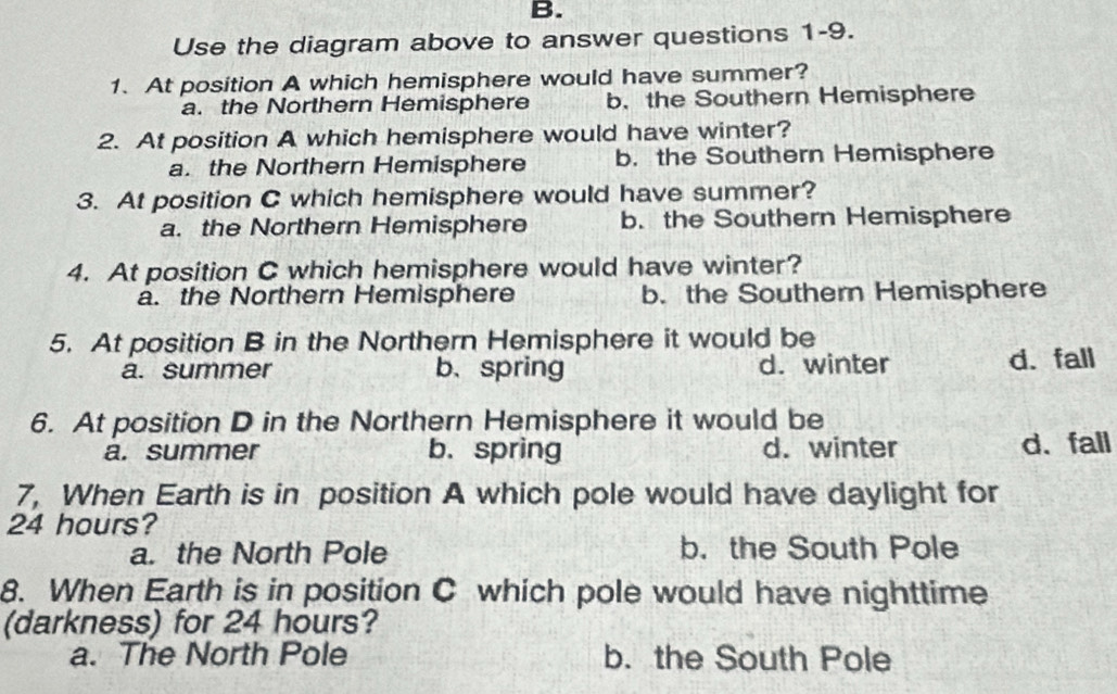 Use the diagram above to answer questions 1-9.
1. At position A which hemisphere would have summer?
a. the Northern Hemisphere b. the Southern Hemisphere
2. At position A which hemisphere would have winter?
a. the Northern Hemisphere b. the Southern Hemisphere
3. At position C which hemisphere would have summer?
a. the Northern Hemisphere b. the Southern Hemisphere
4. At position C which hemisphere would have winter?
a. the Northern Hemisphere b. the Southern Hemisphere
5. At position B in the Northern Hemisphere it would be
a. summer b、spring d. winter d. fall
6. At position D in the Northern Hemisphere it would be
a. summer b. spring d. winter d、 fall
7, When Earth is in position A which pole would have daylight for
24 hours?
a. the North Pole b. the South Pole
8. When Earth is in position C which pole would have nighttime
(darkness) for 24 hours?
a. The North Pole b. the South Pole