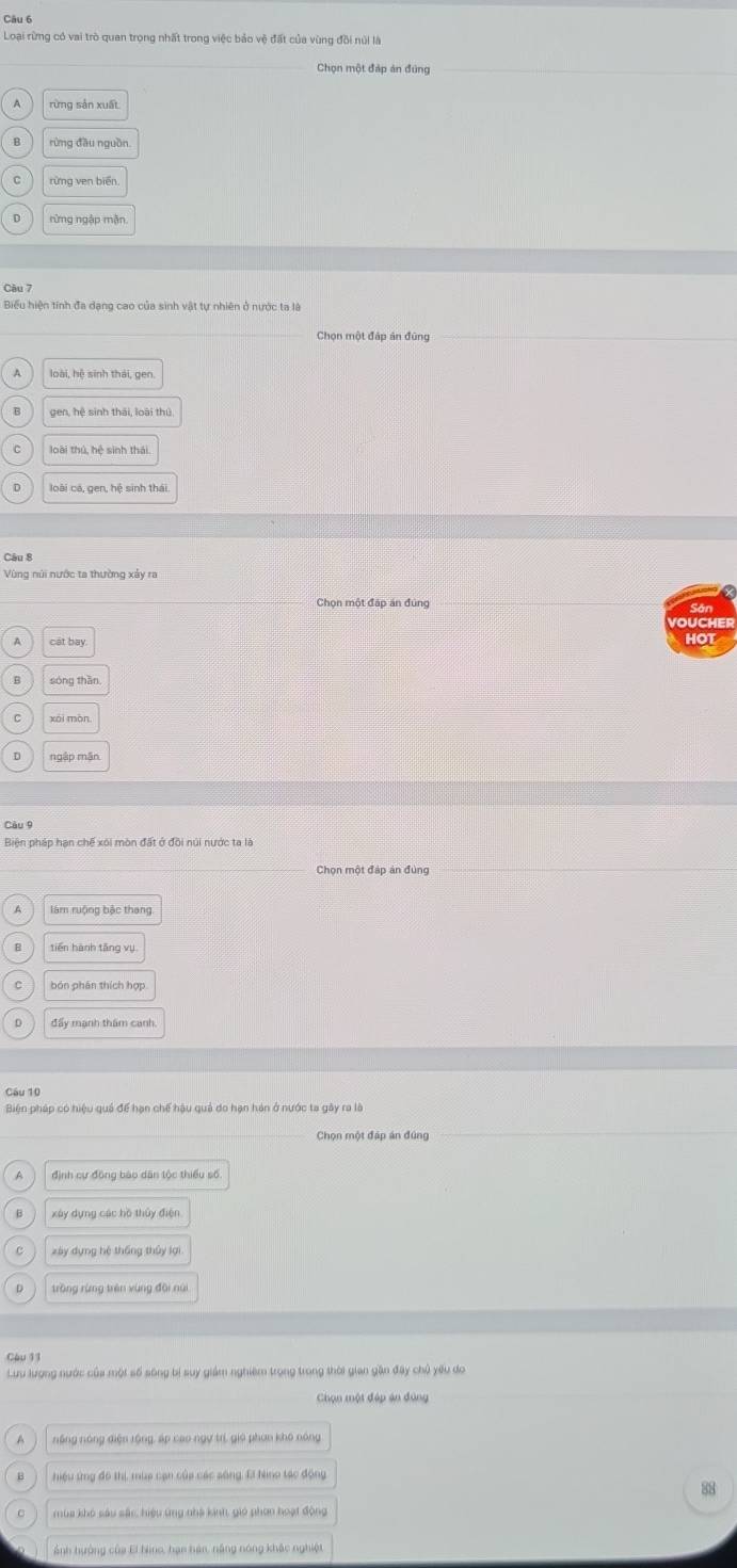 Loại rừng có vai trò quan trọng nhất trong việc bảo vệ đất của vùng đồi núi là
Chon một đáp án đúng
rừng sản xuất
rừng ven biển
rừng ngập mận
Câu 7
Biểu hiện tính đa dạng cao của sinh vật tự nhiên ở nước tạ là
Chọn một đáp án đùng
A loài, hệ sinh thái, gen.
gen, hệ sinh thái, loài thủ
loài thú, hệ sinh thái.
loài cá, gen, hệ sinh thái
Câu 8
Vùng núi nước ta thường xảy ra
Chọn một đáp án đùng
VOUCHER
cát bay HOT
sòng thān
xài màn
ngập mận
Câu 9
Biện pháp hạn chế xôi mòn đặt ở đồi núi nước ta là
Chọn một đáp án đùng
tiến hành tǎng vụ
bón phân thích hợp
đẩy mạnh thám canh
Câu 10
Biện pháp có hiệu quả để hạn chế hậu quả do hạn hán ở nước ta gây ra là
Chọn một đáp án đứng
định cự động bào dân tộc thiểu số.
xây dựng các hồ thủy điện
xày dựng hé tháng thủy lợi
tròng rừng trên xùng đội núi
Cậu 11
Lưu lượng nước của mội số sông bị suy giám nghiêm trọng trong thời gian gần đây chủ yêu do
Chọn một đáp án đùng
A nặng nóng điện rộng, áp cao ngự trí, giú phụo khô nóng
hiệu ứng đô thị, mùa cạn của các sông, Ei hno tác động
83
mùa khó sáu sắc, hiệu ứng nhà kinh, gió phon hoạt động
Ảnh hưởng của El hino, hạn hán, năng nóng khắc nghiệt
