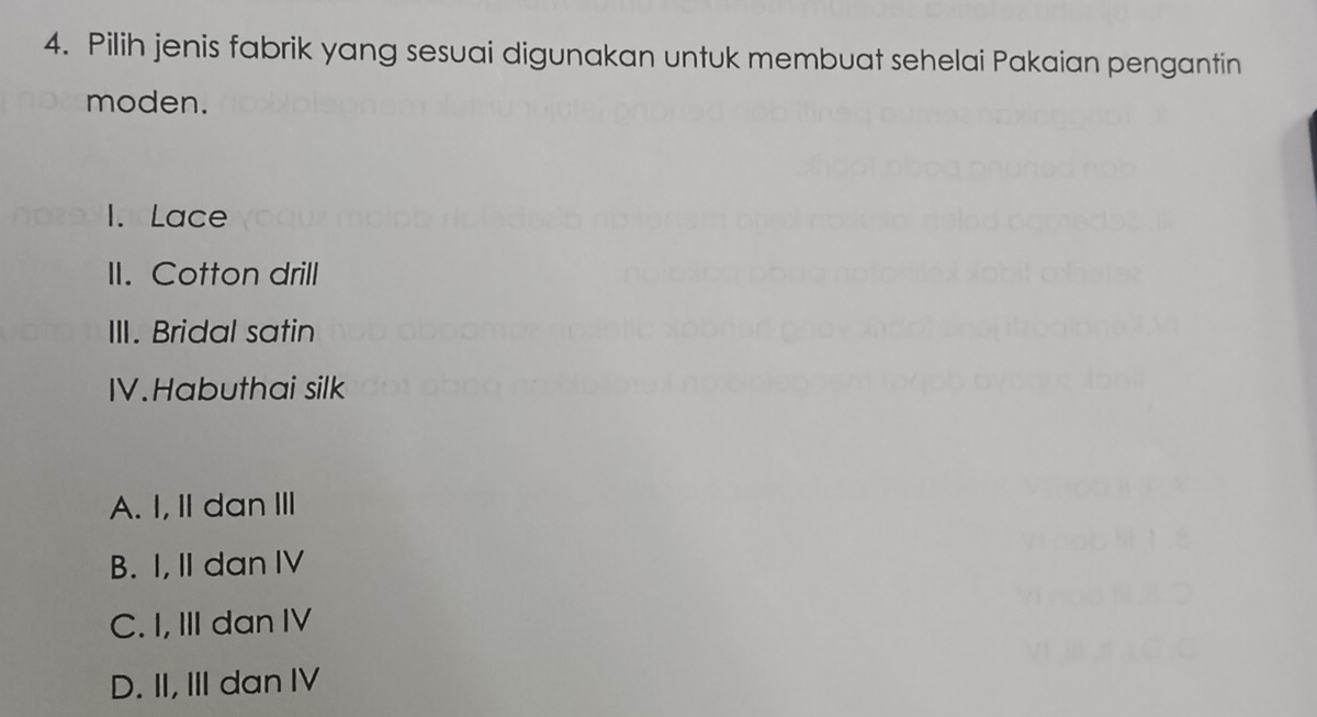 Pilih jenis fabrik yang sesuai digunakan untuk membuat sehelai Pakaian pengantin
moden.
1. Lace
II. Cotton drill
III. Bridal satin
IV.Habuthai silk
A. I, II dan II
B. I, II dan IV
C. I, III dan IV
D. II, III dan IV