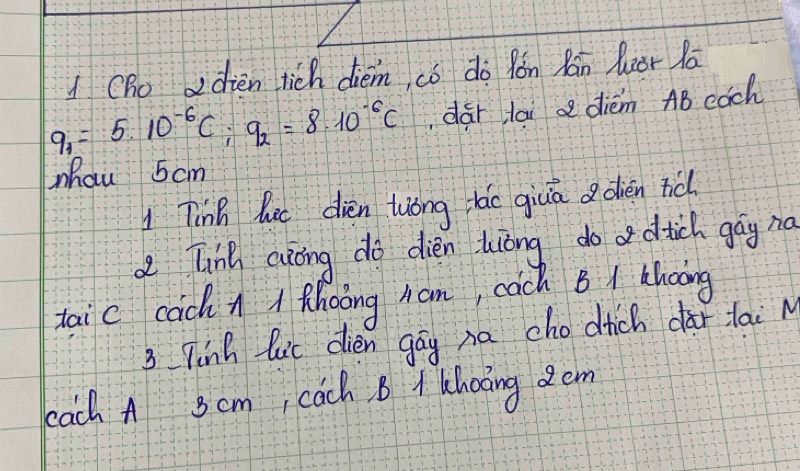 Cho adien tich diem, có do fón Rán lzor lā
q_1=5.10^(-6)C; q_2=8.10^(-6)C dar lai d diém AB cach 
Mhau 5cm
1 Tinh lut dièn twong tǎo giuā a dièn nǎ 
d Tinh aiong do dién lòng do dtich gāy nà 
taic cach n / phoong han, cach B / hoong 
3 Tinh lic dien gay na chodhich dàr lai M 
bach A Scm, cach. B A Choing dem