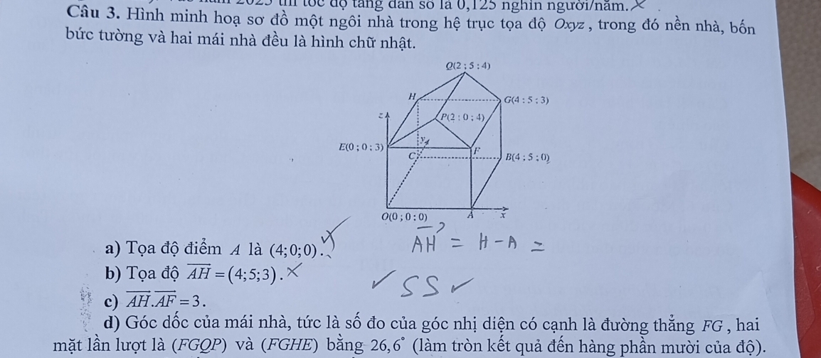 tốc độ tăng đân số la 0,125 nghin người/nam.
Câu 3. Hình minh hoạ sơ đồ một ngôi nhà trong hệ trục tọa độ Oxyz , trong đó nền nhà, bốn
bức tường và hai mái nhà đều là hình chữ nhật.
a) Tọa độ điểm A là (4;0;0)
b) Tọa độ overline AH=(4;5;3).
c) vector AH.vector AF=3.
d) Góc dốc của mái nhà, tức là số đo của góc nhị diện có cạnh là đường thẳng FG , hai
mặt lần lượt là (FGQP) và (FGHE) bằng 2 26.6°  (làm tròn kết quả đến hàng phần mười của độ).