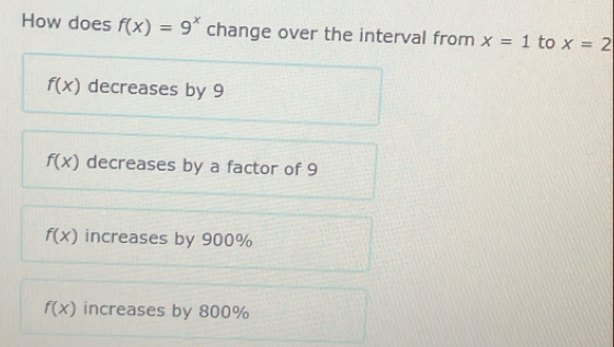 How does f(x)=9^x change over the interval from x=1 to x=2
f(x) decreases by 9
f(x) decreases by a factor of 9
f(x) increases by 900%
f(x) increases by 800%