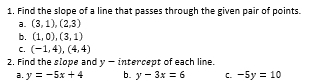 Find the slope of a line that passes through the given pair of points.
a. (3,1),(2,3)
b. (1,0),(3,1)
C. (-1,4), (4,4)
2. Find the slope and y-i ntercept of each line.
a. y=-5x+4 b. y-3x=6 C. -5y=10