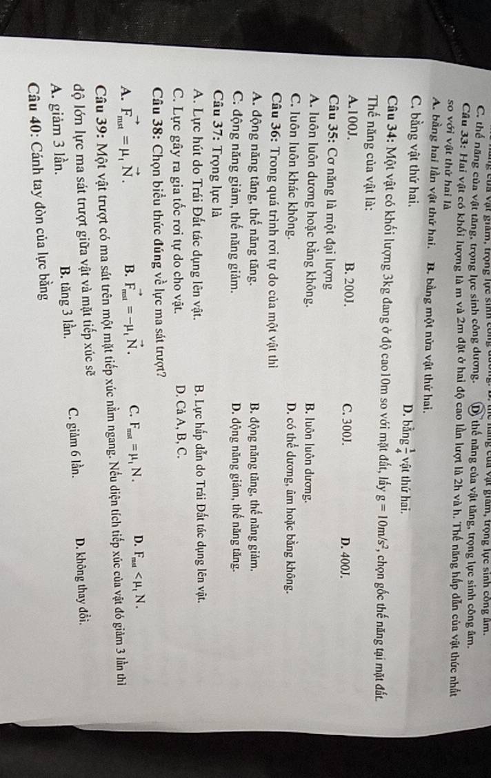 ủ a vật giam, trọng lực sih công đương: B. Thể năng của vật giám, trọng lực sinh công âm.
C. thể năng của vật tăng, trọng lực sinh công dương. Dộ thể năng của vật tăng, trọng lực sinh công âm.
Câu 33: Hai vật có khổi lượng là m và 2m đặt ở hai độ cao lần lượt là 2h và h. Thể năng hấp dẫn của vật thức nhất
so với vật thử hai là
A. bằng hai lần vật thứ hai. B. bằng một nửa vật thứ hai.
C. bằng vật thứ hai. D. bằng  1/4  vật thứ hai.
Câu 34: Một vật có khối lượng 3kg đang ở độ cao10m so với mặt đất, lấy g=10m/s^2 *, chọn gốc thế năng tại mặt đất.
Thế năng của vật là:
A.100J. B. 200J. C. 300J. D. 400J.
Câu 35: Cơ năng là một đại lượng
A. luôn luôn dương hoặc bằng không. B. luôn luôn dương.
C. luôn luôn khác không. D. có thể dương, âm hoặc bằng không.
Câu 36: Trong quá trình rơi tự do của một vật thì
A. động năng tăng, thế năng tăng. B. động năng tăng, thể năng giảm,
C. động năng giảm, thế năng giảm. D. động năng giảm, thế năng tăng.
Câu 37: Trọng lực là
A. Lực hút do Trái Đất tác dụng lên vật.  B. Lực hấp dẫn do Trái Đất tác dụng lên vật.
C. Lực gây ra gia tốc rơi tự do cho vật. D. Cả A, B, C.
Câu 38: Chọn biểu thức đúng về lực ma sát trượt?
A. vector F_mst=mu _1vector N.
B. vector F_mat^to =-mu _tvector N. C. F_mat=mu _1N. D. F_mat
Câu 39: Một vật trượt có ma sát trên một mặt tiếp xúc nằm ngang. Nếu diện tích tiếp xúc của vật đó giảm 3 lần thì
độ lớn lực ma sát trượt giữa vật và mặt tiếp xúc sẽ
A. giảm 3 lần. B. tăng 3 lần. C. giảm 6 lần. D. không thay đổi.
Câu 40: Cánh tay đòn của lực bằng