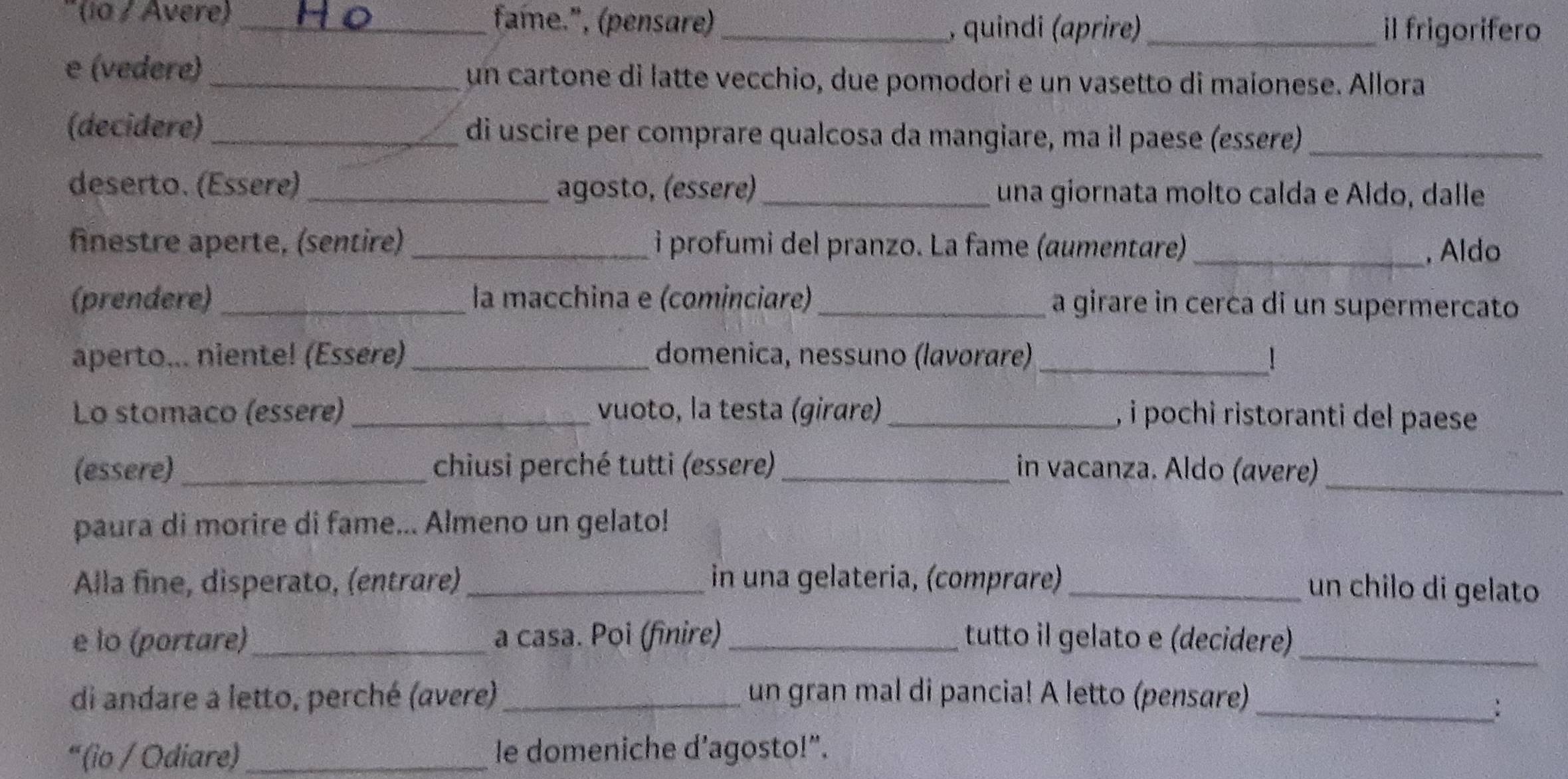 ia / Avere _fame.", (pensare)_ 
, quindi (aprire) _il frigorifero 
e (vedere) _un cartone di latte vecchio, due pomodori e un vasetto di maíonese. Allora 
(decidere)_ di uscire per comprare qualcosa da mangiare, ma il paese (essere)_ 
deserto. (Essere)_ agosto, (essere) _una giornata molto calda e Aldo, dalle 
fnestre aperte, (sentire) _i profumi del pranzo. La fame (aumentare)_ , Aldo 
(prendere) la macchina e (cominciare)_ a girare in cerca di un supermercato 
aperto... niente! (Essere) _domenica, nessuno (lavorare)_ ! 
Lo stomaco (essere) _vuoto, la testa (girare) _, i pochi ristoranti del paese 
_ 
(essere) chiusi perché tutti (essere) _in vacanza. Aldo (ævere) 
paura di morire di fame... Almeno un gelato! 
Alla fine, disperato, (entrare)_ in una gelateria, (comprære)_ 
un chilo di gelato 
e lo (portare) _a casa. Poi (finire)_ tutto il gelato e (decidere)_ 
di andare a letto, perché (avere) _un gran mal di pancia! A letto (pensare)_ 
: 
“ (io / Odiare)_ le domeniche d’agosto!”.