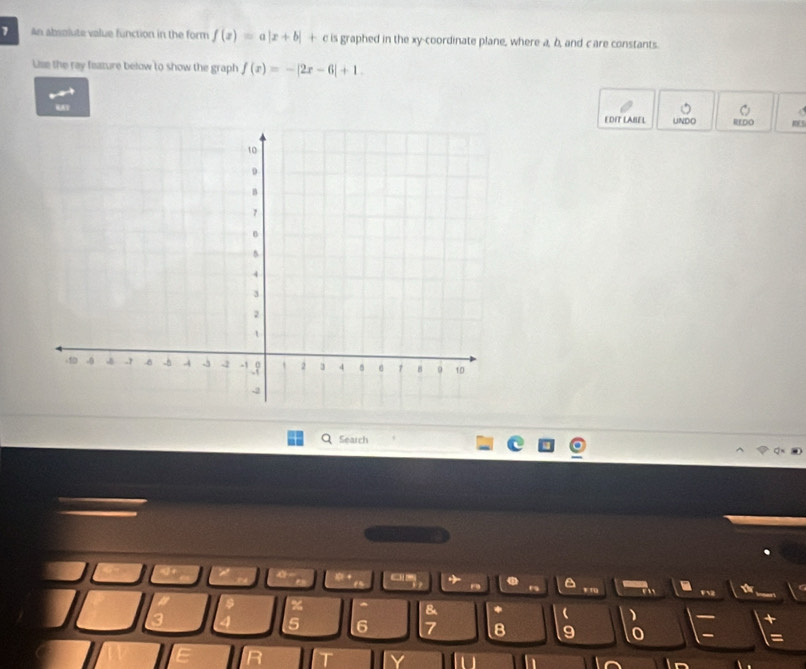 An absolute value function in the form f(x)=a|x+b| + c is graphed in the xy -coordinate plane, where a, b, and care constants. 
Use the ray feature below to show the graph f(x)=-|2x-6|+1. 
EDIT LABEL UNDO REDO KES 
Search 
0 + e5 a . r , . F2 
% 
& *  ) + 
5 6 7 8 9 0 =