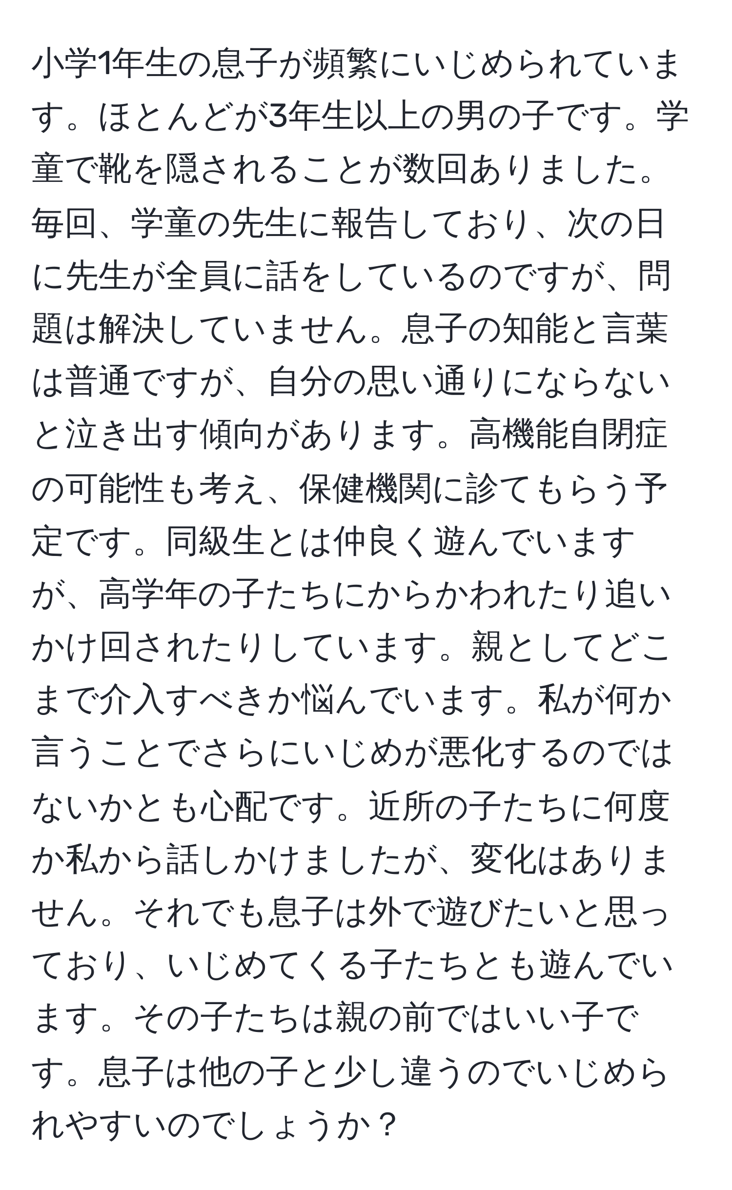 小学1年生の息子が頻繁にいじめられています。ほとんどが3年生以上の男の子です。学童で靴を隠されることが数回ありました。毎回、学童の先生に報告しており、次の日に先生が全員に話をしているのですが、問題は解決していません。息子の知能と言葉は普通ですが、自分の思い通りにならないと泣き出す傾向があります。高機能自閉症の可能性も考え、保健機関に診てもらう予定です。同級生とは仲良く遊んでいますが、高学年の子たちにからかわれたり追いかけ回されたりしています。親としてどこまで介入すべきか悩んでいます。私が何か言うことでさらにいじめが悪化するのではないかとも心配です。近所の子たちに何度か私から話しかけましたが、変化はありません。それでも息子は外で遊びたいと思っており、いじめてくる子たちとも遊んでいます。その子たちは親の前ではいい子です。息子は他の子と少し違うのでいじめられやすいのでしょうか？