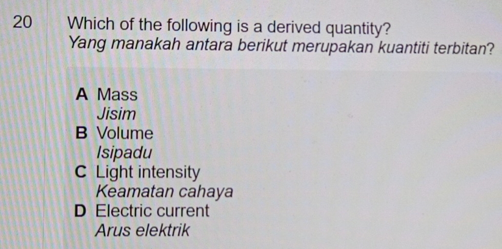 Which of the following is a derived quantity?
Yang manakah antara berikut merupakan kuantiti terbitan?
A Mass
Jisim
B Volume
Isipadu
C Light intensity
Keamatan cahaya
D Electric current
Arus elektrik