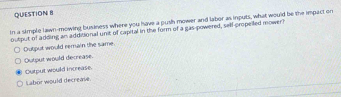 In a simple lawn-mowing business where you have a push mower and labor as inputs, what would be the impact on
output of adding an additional unit of capital in the form of a gas-powered, self-propelled mower?
Output would remain the same.
Output would decrease.
Output would increase.
Labor would decrease.