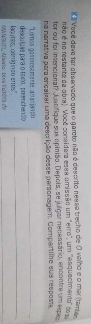 Ka Você deve ter observado que o garoto não é descrito nesse trecho de O velho e o mar (também 
não é no restante da obra). Você considera essa omissão um "erro”, um "esquecimento" do 
tor ou foi intencional? Justifique sua opinião. Depois, se julgar necessário, encontre um espaç 
na narrativa para encaixar uma descrição desse personagem. Compartilhe sua resposta. 
“Lemos generosamente, arranjando_ 
desculpas para o texto, preenchendo 
lacunas, corrigindo erros". 
_ 
MANGUEL, Alberto. Uma história da_