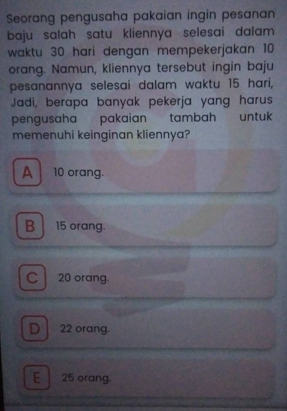 Seorang pengusaha pakaian ingin pesanan
baju salah satu kliennya selesai dalam 
waktu 30 hari dengan mempekerjakan 10
orang. Namun, kliennya tersebut ingin baju
pesanannya selesai dalam waktu 15 hari,
Jadi, berapa banyak pekerja yang harus
pengusaha pakaian tambah untuk
memenuhi keinginan kliennya?
A 10 orang.
B 15 orang.
C 20 orang.
D 22 orang.
E 25 orang.