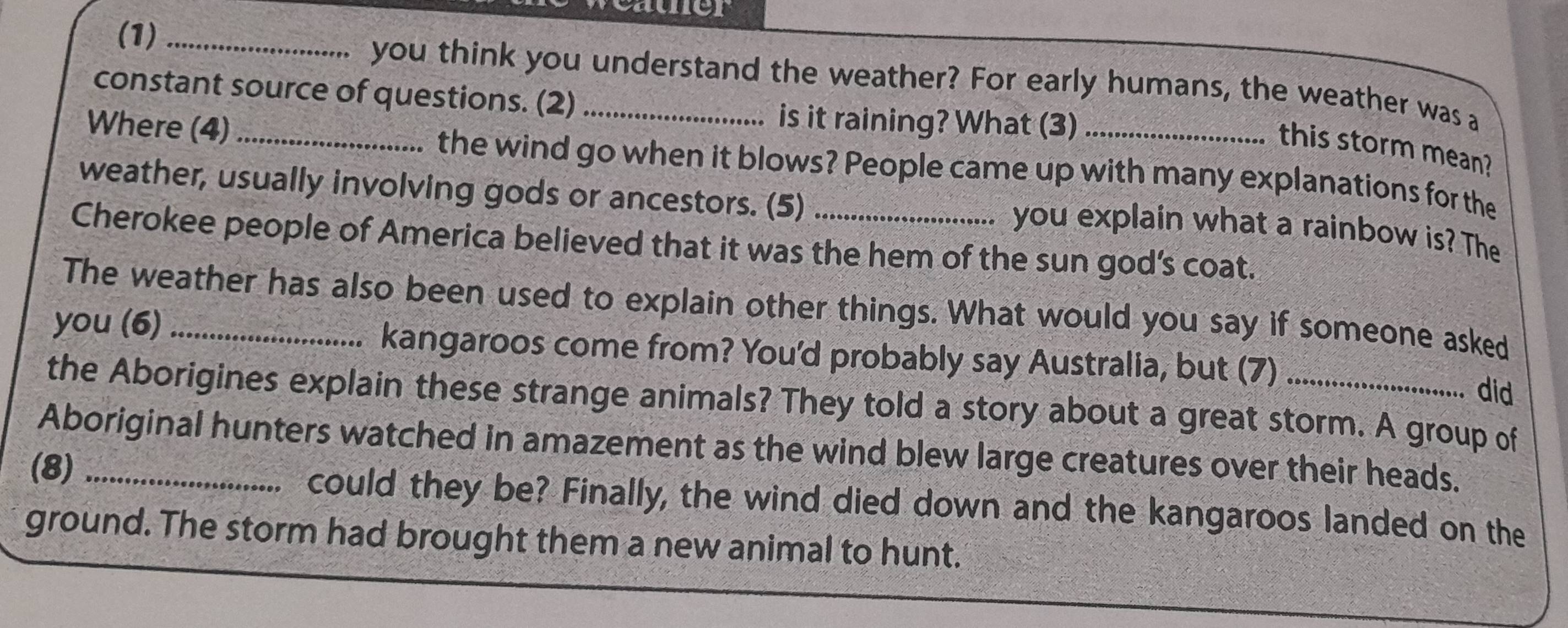 cauner 
(1) _you think you understand the weather? For early humans, the weather was a 
constant source of questions. (2)_ 
is it raining? What (3) 
this storm mean? 
Where (4) _the wind go when it blows? People came up with many explanations for the 
weather, usually involving gods or ancestors. (5) 
you explain what a rainbow is? The 
Cherokee people of America believed that it was the hem of the sun god’s coat. 
The weather has also been used to explain other things. What would you say if someone asked 
you (6) _kangaroos come from? You'd probably say Australia, but (7) 
did 
the Aborigines explain these strange animals? They told a story about a great storm. A group of 
Aboriginal hunters watched in amazement as the wind blew large creatures over their heads. 
(8) _could they be? Finally, the wind died down and the kangaroos landed on the 
ground. The storm had brought them a new animal to hunt.