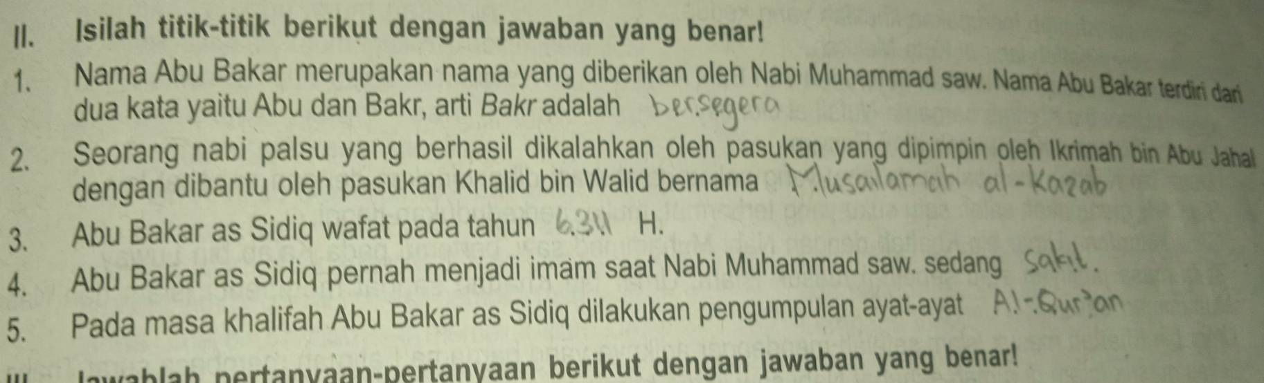 ll. Isilah titik-titik berikut dengan jawaban yang benar! 
1. Nama Abu Bakar merupakan nama yang diberikan oleh Nabi Muhammad saw. Nama Abu Bakar terdiri dan 
dua kata yaitu Abu dan Bakr, arti Bakr adalah 
2. Seorang nabi palsu yang berhasil dikalahkan oleh pasukan yang dipimpin oleh Ikrimah bin Abu Jahall 
dengan dibantu oleh pasukan Khalid bin Walid bernama 
3. Abu Bakar as Sidiq wafat pada tahun H. 
4. Abu Bakar as Sidiq pernah menjadi imam saat Nabi Muhammad saw. sedang 
5. Pada masa khalifah Abu Bakar as Sidiq dilakukan pengumpulan ayat-ayat 
lawablah pertanyaan-pertanyaan berikut dengan jawaban yang benar!