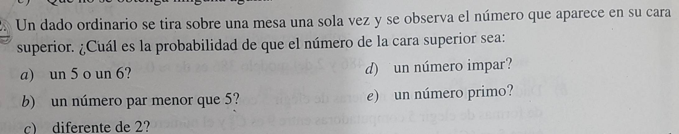 a Un dado ordinario se tira sobre una mesa una sola vez y se observa el número que aparece en su cara
superior. ¿Cuál es la probabilidad de que el número de la cara superior sea:
a) un 5 o un 6?
d) un número impar?
b) un número par menor que 5? e) un número primo?
c) diferente de 2?