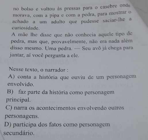 no bolso e voltou às pressas para o casebre onde
morava, com a pipa e com a pedra, para mostrar o
achado a um adulto que pudesse saciar-lhe a
curiosidade.
A mãe lhe disse que não conhecia aquele tipo de
pedra, mas que, provavelmente, não era nada além
disso mesmo. Uma pedra. — Seu avô já chega para
jantar, aí você pergunta a ele.
Nesse texto, o narrador :
A) conta a história que ouviu de um personagem
envolvido.
B) faz parte da história como personagem
principal.
C) narra os acontecimentos envolvendo outros
personagens.
D) participa dos fatos como personagem
secundário.