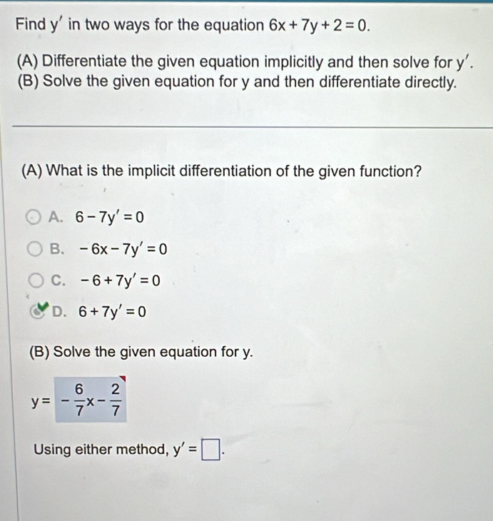 Find y' in two ways for the equation 6x+7y+2=0. 
(A) Differentiate the given equation implicitly and then solve for y'. 
(B) Solve the given equation for y and then differentiate directly.
(A) What is the implicit differentiation of the given function?
A. 6-7y'=0
B. -6x-7y'=0
C. -6+7y'=0
D. 6+7y'=0
(B) Solve the given equation for y.
y=- 6/7 x- 2/7 
Using either method, y'=□.