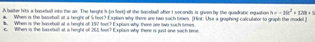 A batter hits a baseball into the air. The height h (in feet) of the baseball after t seconds is given by the quadratic equation h=-16t^2+128t+5
a. When is the baseball at a height of 5 feet? Explain why there are two such times. [Hint: Use a graphing calculator to graph the model.] 
b. When is the baseball at a height of 197 feet? Explain why there are two such times. 
c. When is the baseball at a height of 261 feet? Explain why there is just one such time.