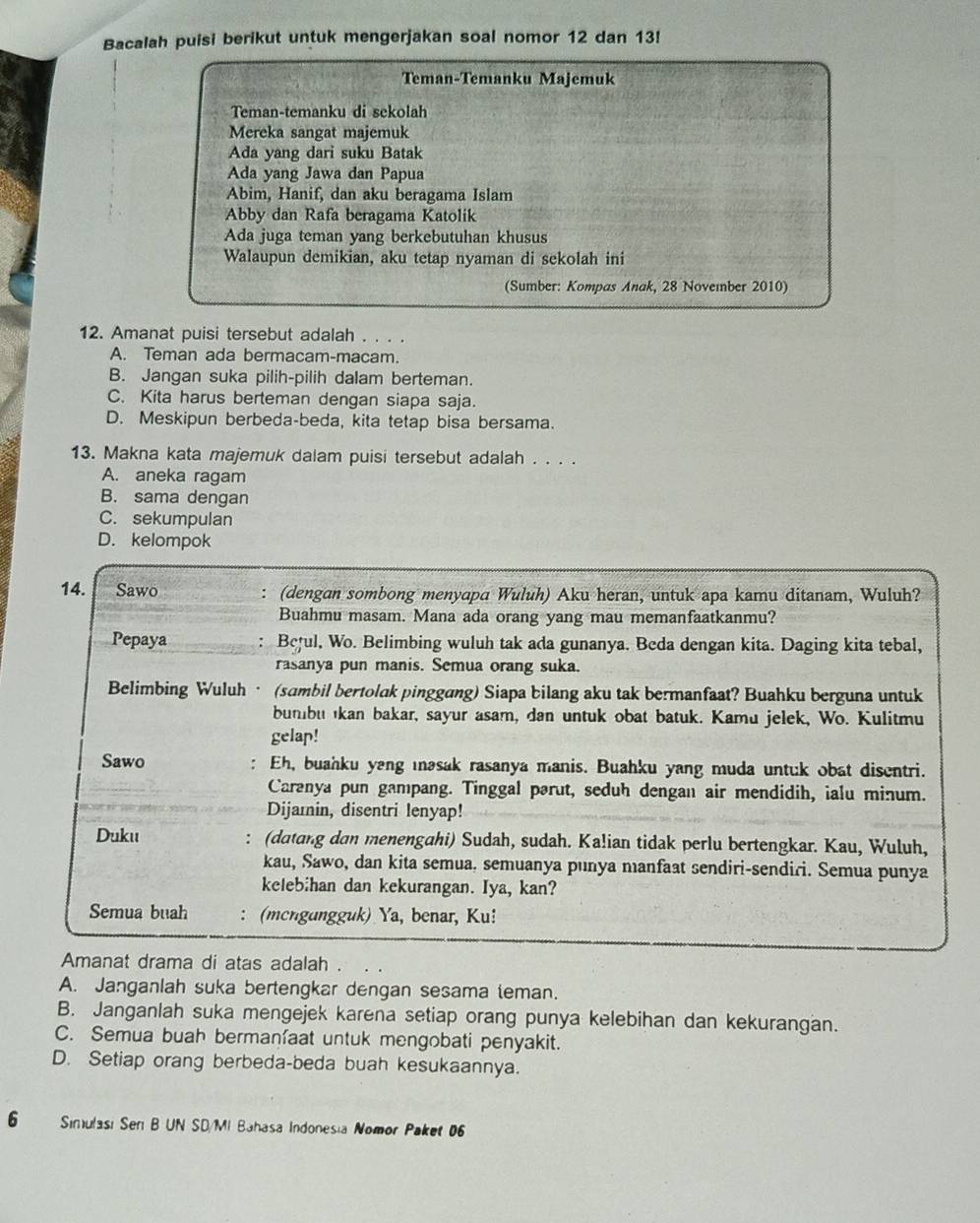 Bacalah puisi berikut untuk mengerjakan soal nomor 12 dan 13!
Teman-Temanku Majemuk
Teman-temanku di sekolah
Mereka sangat majemuk
Ada yang dari suku Batak
Ada yang Jawa dan Papua
Abim, Hanif, dan aku beragama Islam
Abby dan Rafa beragama Katolik
Ada juga teman yang berkebutuhan khusus
Walaupun demikian, aku tetap nyaman di sekolah ini
(Sumber: Kompas Anak, 28 November 2010)
12. Amanat puisi tersebut adalah . . . .
A. Teman ada bermacam-macam.
B. Jangan suka pilih-pilih dalam berteman.
C. Kita harus berteman dengan siapa saja.
D. Meskipun berbeda-beda, kita tetap bisa bersama.
13. Makna kata majemuk dalam puisi tersebut adalah . . . .
A. aneka ragam
B. sama dengan
C. sekumpulan
D. kelompok
14. Sawo : (dengan sombong menyapa Wuluh) Aku heran, untuk apa kamu ditanam, Wuluh?
Buahmu masam. Mana ada orang yang mau memanfaatkanmu?
Pepaya : Beful, Wo. Belimbing wuluh tak ada gunanya. Beda dengan kita. Daging kita tebal,
rasanya pun manis. Semua orang suka.
Belimbing Wuluh· (sambil bertolak pinggang) Siapa bilang aku tak bermanfaat? Buahku berguna untuk
bumbu kan bakar, sayur asam, dan untuk obat batuk. Kamu jelek, Wo. Kulitmu
gelap!
:
Sawo Eh, buahku yang ıəsak rasanya manis. Buahku yang muda untuk obat disentri.
Caranya pun gampang. Tinggal pərut, seduh dengan air mendidih, ialu minum.
Dijamin, disentri lenyap!
:
Duku (datang dan menengahi) Sudah, sudah. Ka!ian tidak perlu bertengkar. Kau, Wuluh,
kau, Sawo, dan kita semua. semuanya punya manfaat sendiri-sendiri. Semua punya
kelebihan dan kekurangan. Iya, kan?
Semua buah (mcngungguk) Ya, benar, Ku!
Amanat drama di atas adalah .
A. Janganlah suka bertengkar dengan sesama teman.
B. Janganlah suka mengejek karena setiap orang punya kelebihan dan kekurangan.
C. Semua buah bermaníaat untuk mengobati penyakit.
D. Setiap orang berbeda-beda buah kesukaannya.
6 Sinulasi Sen B UN SD/MI Bahasa Indonesia Nomor Paket 06