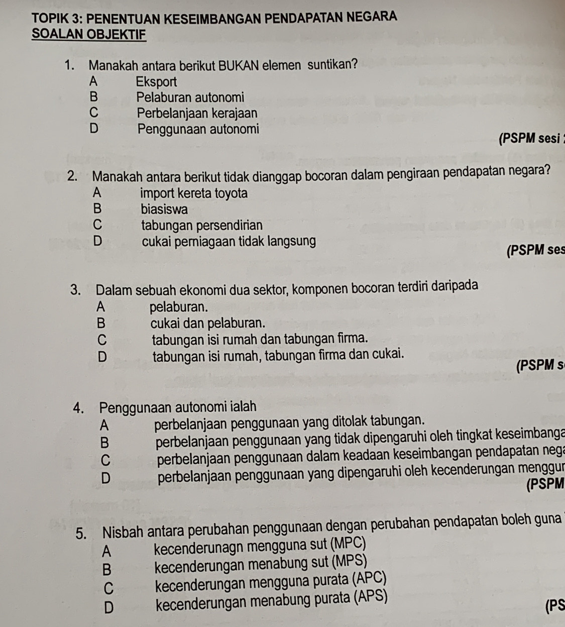 TOPIK 3: PENENTUAN KESEIMBANGAN PENDAPATAN NEGARA
SOALAN OBJEKTIF
1. Manakah antara berikut BUKAN elemen suntikan?
A Eksport
B Pelaburan autonomi
C Perbelanjaan kerajaan
D Penggunaan autonomi
(PSPM sesi 
2. Manakah antara berikut tidak dianggap bocoran dalam pengiraan pendapatan negara?
A import kereta toyota
B biasiswa
C tabungan persendirian
D cukai perniagaan tidak langsung
(PSPM ses
3. Dalam sebuah ekonomi dua sektor, komponen bocoran terdiri daripada
A pelaburan.
B cukai dan pelaburan.
C tabungan isi rumah dan tabungan firma.
D tabungan isi rumah, tabungan firma dan cukai.
(PSPM s
4. Penggunaan autonomi ialah
A perbelanjaan penggunaan yang ditolak tabungan.
B perbelanjaan penggunaan yang tidak dipengaruhi oleh tingkat keseimbanga
C perbelanjaan penggunaan dalam keadaan keseimbangan pendapatan nega
D perbelanjaan penggunaan yang dipengaruhi oleh kecenderungan menggur
(PSPM
5. Nisbah antara perubahan penggunaan dengan perubahan pendapatan boleh guna
A £ kecenderunagn mengguna sut (MPC)
B kecenderungan menabung sut (MPS)
C kecenderungan mengguna purata (APC)
D kecenderungan menabung purata (APS) (PS