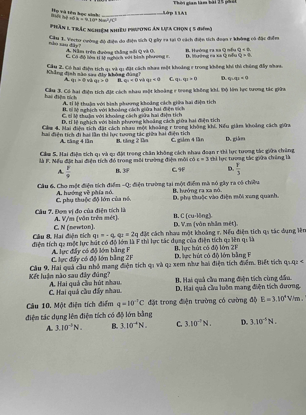 Thời gian làm bài 25 phút
Họ và tên học sinh:_
1Lớp 11A1
Biết I hhat ?shat 6k=9.10^9Nm^2/C^2
PHÀN I. TRẢC NGHIỆM NHIÈU PHƯƠNG ÁN LỤA CHQN ( 5 điểm)
Câu 1. Vectơ cường độ điện do điện tích Q gây ra tại O cách điện tích đoạn r không có đặc điểm
nào sau đây?
A. Nằm trên đường thẳng nối Q và O. B. Hướng ra xa Q nếu Q<0.
C. Có độ lớn tỉ lệ nghịch với bình phương r. D. Hướng ra xa Q nếu Q>0.
Câu 2. Có hai điện tích 01 và q2 đặt cách nhau một khoảng r trong không khí thì chúng đẩy nhau.
Khẳng định nào sau đây không đúng? q_1.q_2<0</tex>
A. q_1>0 và q_2>0 B. q_1<0</tex> và q_2<0</tex> C. q_1.q_2>0 D.
Câu 3. Có hai điện tích đặt cách nhau một khoảng r trong không khí. Độ lớn lực tương tác giữa
hai điện tích
A. tỉ lệ thuận với bình phương khoảng cách giữa hai điện tích
B. tỉ lệ nghịch với khoảng cách giữa hai điện tích
C. tỉ lệ thuận với khoảng cách giữa hai điện tích
D. tỉ lệ nghịch với bình phương khoảng cách giữa hai điện tích
Câu 4. Hai điện tích đặt cách nhau một khoảng r trong không khí. Nếu giảm khoảng cách giữa
hai điện tích đi hai lần thì lực tương tác giữa hai điện tích
A. tăng 4 lần B. tăng 2 lần C. giảm 4 lần D. giảm
Câu 5. Hai điện tích q1 và q2 đặt trong chân không cách nhau đoạn r thì lực tương tác giữa chúng
là F. Nếu đặt hai điện tích đó trong môi trường điện môi có varepsilon =3 thì lực tương tác giữa chúng là
A.  F/9  B. 3F C.9F D.  F/3 
Câu 6. Cho một điện tích điểm -Q; điện trường tại một điểm mà nó gây ra có chiều
A. hướng về phía nó. B. hướng ra xa nó.
C. phụ thuộc độ lớn của nó. D. phụ thuộc vào điện môi xung quanh.
Câu 7. Đơn vị đo của điện tích là
A. V/m (vôn trên mét). B. C (cu-lông).
C. N (newton). D. V.m (vôn nhân mét).
Câu 8. Hai điện tích q_1=-q,q_2=2q đặt cách nhau một khoảng r. Nếu điện tích q1 tác dụng lên
điện tích q2 một lực hút có độ lớn là F thì lực tác dụng của điện tích q2 lên q1 là
A. lực đẩy có độ lớn bằng F B. lực hút có độ lớn 2F
C. lực đẩy có độ lớn bằng 2F D. lực hút có độ lớn bằng F
Câu 9. Hai quả cầu nhỏ mang điện tích q1 và q2 xem như hai điện tích điểm. Biết tích q1.q2 <
Kết luận nào sau đây đúng?
A. Hai quả cầu hút nhau.  B. Hai quả cầu mang điện tích cùng dấu.
C. Hai quả cầu đẩy nhau. D. Hai quả cầu luôn mang điện tích dương.
Câu 10. Một điện tích điểm  q=10^(-7)C đặt trong điện trường có cường độ E=3.10^4V/m
điện tác dụng lên điện tích có độ lớn bằng
A. 3.10^(-3)N. B. 3.10^(-4)N. C. 3.10^(-7)N. D. 3.10^(-5)N.