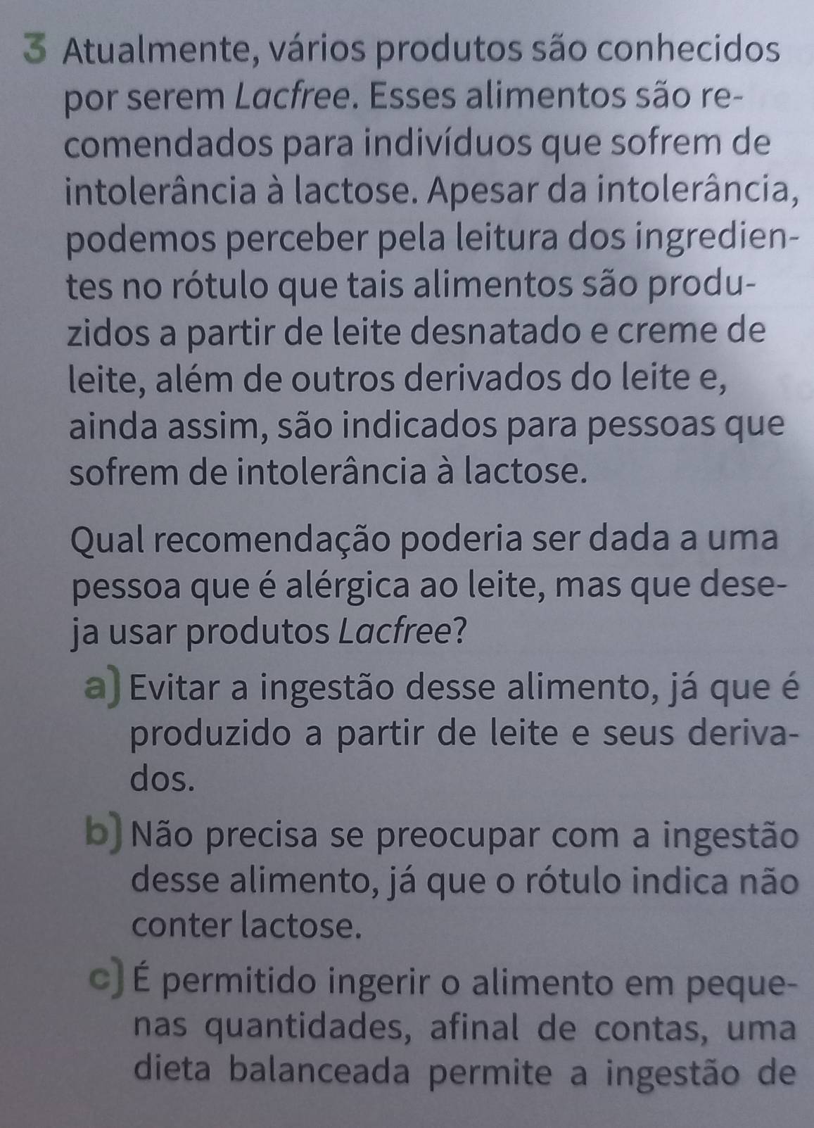 Atualmente, vários produtos são conhecidos
por serem Lacfree. Esses alimentos são re-
comendados para indivíduos que sofrem de
intolerância à lactose. Apesar da intolerância,
podemos perceber pela leitura dos ingredien-
tes no rótulo que tais alimentos são produ-
zidos a partir de leite desnatado e creme de
leite, além de outros derivados do leite e,
ainda assim, são indicados para pessoas que
sofrem de intolerância à lactose.
Qual recomendação poderia ser dada a uma
pessoa que é alérgica ao leite, mas que dese-
ja usar produtos Lacfree?
a) Evitar a ingestão desse alimento, já que é
produzido a partir de leite e seus deriva-
dos.
b) Não precisa se preocupar com a ingestão
desse alimento, já que o rótulo indica não
conter lactose.
c) É permitido ingerir o alimento em peque-
nas quantidades, afinal de contas, uma
dieta balanceada permite a ingestão de