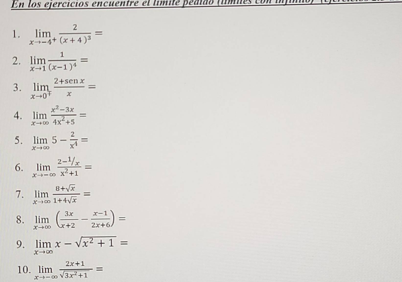 En los ejercicios encuentre el límite pédido (lmies con infin 
1. limlimits _xto -4^+frac 2(x+4)^3=
2. limlimits _xto 1frac 1(x-1)^4=
3. limlimits _xto 0^+ (2+senx)/x =
4. limlimits _xto ∈fty  (x^2-3x)/4x^2+5 =
5. limlimits _xto ∈fty 5- 2/x^4 =
6. limlimits _xto -∈fty frac 2- 1/x x^2+1=
7. limlimits _xto ∈fty  (8+sqrt(x))/1+4sqrt(x) =
8. limlimits _xto ∈fty ( 3x/x+2 - (x-1)/2x+6 )=
9. limlimits _xto ∈fty x-sqrt(x^2+1)=
10. limlimits _xto -∈fty  (2x+1)/sqrt(3x^2+1) =