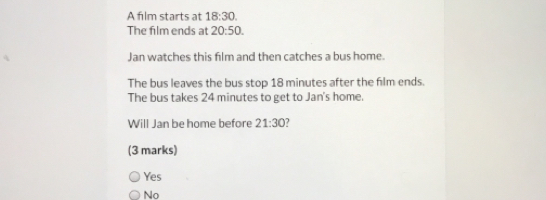 A film starts at 18:30. 
The film ends at 20:50. 
Jan watches this film and then catches a bus home.
The bus leaves the bus stop 18 minutes after the flm ends.
The bus takes 24 minutes to get to Jan's home.
Will Jan be home before 21:30
(3 marks)
Yes
No