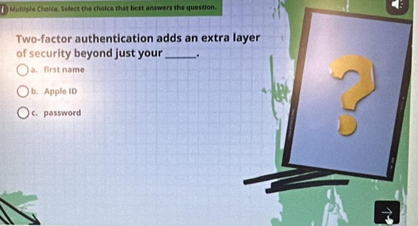 Muitiple Choice. Select the choice that bost answers the question. 4
Two-factor authentication adds an extra layer
of security beyond just your_ .
a. first name
b. Apple ID
c. password