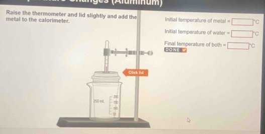 (Aluminum) 
Raise the thermometer and lid slightly and add the 
metal to the calorimeter. Initial temperature of metal =□°C
Initial temperature of water =□°C
Final temperature of both 
DONE √ =□°C