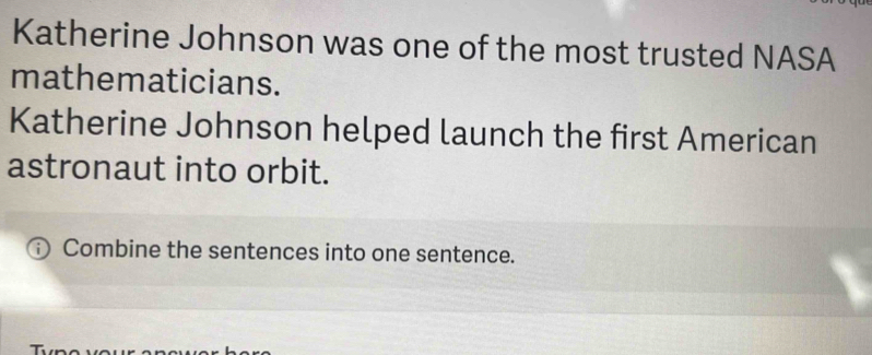 Katherine Johnson was one of the most trusted NASA 
mathematicians. 
Katherine Johnson helped launch the first American 
astronaut into orbit. 
Combine the sentences into one sentence.
