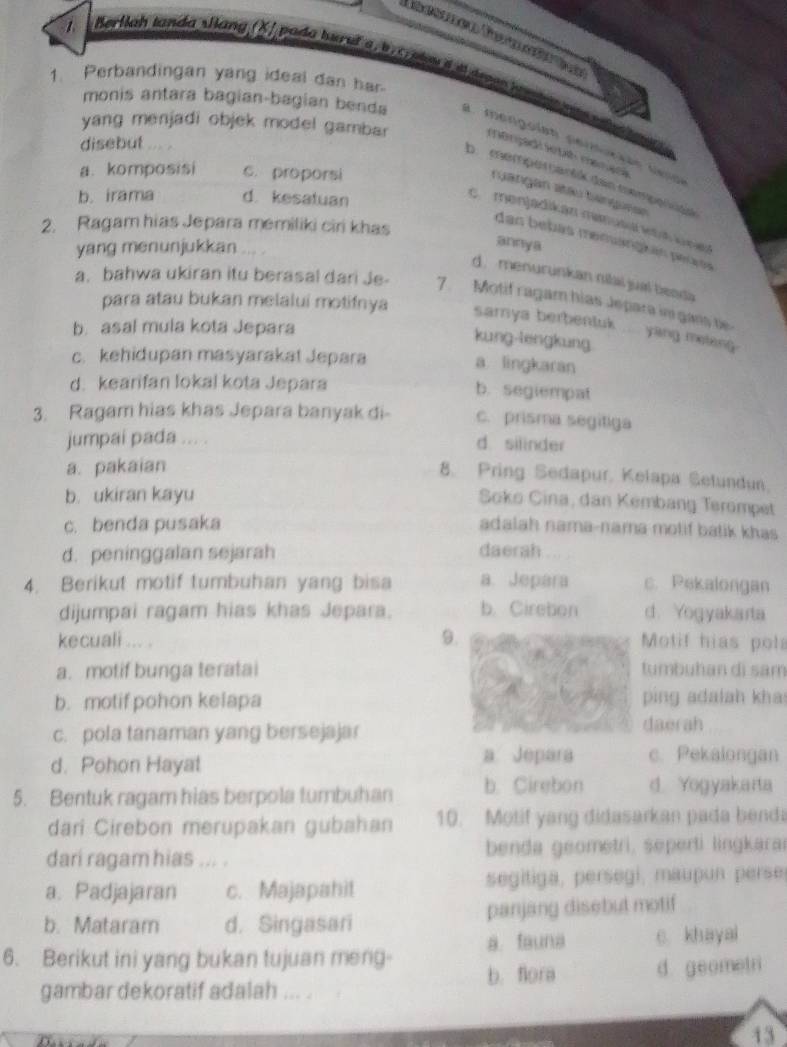 Herllah tanda slang (XJ pada turuf a, b, c plou id deogo ha n dat se sas  tas
1. Perbandingan yang ideal dan har.
monis antara bagian-bagian benda a. mengoísn permurãão seso
yang menjadi objek model gambar monçadi sté manaça
disebut . ,
a. komposisi c. proporsi
D. memperartik dan mompenüee
rgangan stau tángese
b. irama d. kesatuan
cmenjadikan menuta   kne
2. Ragam hias Jepara memiliki ciri khas
das bebás memuangkén peces
yang menunjukkan
annya
d. menurunkan nilai jual beadia
a. bahwa ukiran itu berasal dari Je- 7. Motif ragam hias Jepara in gans be
para atau bukan melalui motifnya
b. asal mula kota Jepara
sarya berbentuk ..... yang meleng .
kung-lengkung
c. kehidupan masyarakat Jepara
a lingkaran
d. kearifan lokal kota Jepara
b. segiempat
3. Ragam hias khas Jepara banyak di- c. prisma segitiga
jumpai pada ... . d. silinder
a. pakaian
8. Pring Sedapur, Kelapa Setundun
b. ukiran kayu
Soko Cina, dan Kembang Terompet
c. benda pusaka adalah nama-nama molif batik khas
d. peninggalan sejarah daerah
4. Berikut motif tumbuhan yang bisa a. Jepara c. Pekalongan
dijumpai ragam hias khas Jepara. b. Cirebon d. Yogyakarta
9.
kecuali ... . Motif hias pola
a. motif bunga teratai tumbuhan di sam
b. motif pohon kelapa ping adalah kha
c. pola tanaman yang bersejajar daerah
d. Pohon Hayal
a Jepara c. Pekalongan
5. Bentuk ragam hias berpola tumbuhan b. Cirebon d. Yogyakarta
dari Cirebon merupakan gubahan 10. Motif yang didasarkan pada benda
dari ragam hias ... .  benda geometri, seperti lingkarai
a. Padjajaran c. Majapahit  segitiga, persegi, maupun perse
b. Mataram d. Singasari panjang disebut motif
6. Berikut ini yang bukan tujuan meng- a. fauna c khayai
gambar dekoratif adalah ... . b. flora d geometri
43