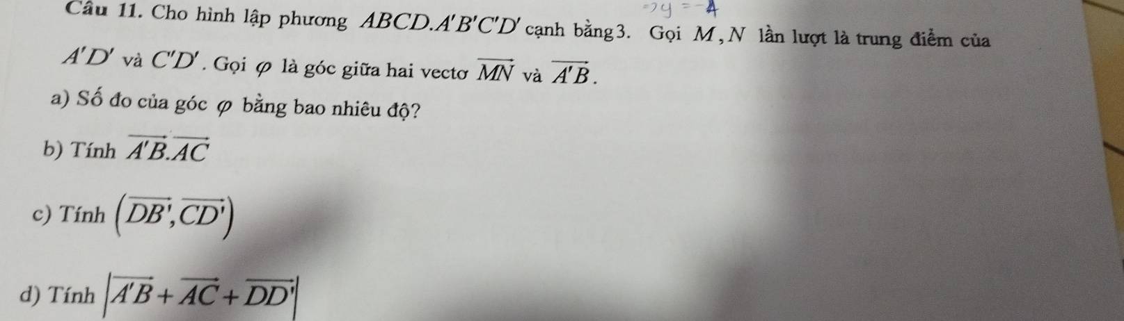 Cầu 11. Cho hình lập phương ABCD.A 'B'C'D' cạnh bằng 3. Gọi M, N lần lượt là trung điểm của
A'D' và C'D'. Gọi φ là góc giữa hai vecto vector MN và vector A'B. 
a) Số đo của góc φ bằng bao nhiêu độ?
b) Tinhvector A'B.vector AC
c) Tinh(overline DB',overline CD')
d) Tinh|vector A'B+vector AC+vector DD'|