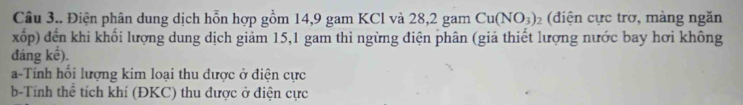 Câu 3.. Điện phân dung dịch hỗn hợp gồm 14, 9 gam KCl và 28, 2 gam Cu(NO_3)_2 (điện cực trơ, màng ngăn 
xốp) đến khi khối lượng dung dịch giảm 15, 1 gam thì ngừng điện phân (giả thiết lượng nước bay hơi không 
đáng kể). 
a-Tính hổi lượng kim loại thu được ở điện cực 
b-Tính thể tích khí (ĐKC) thu được ở điện cực