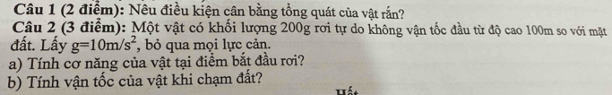 Nêu điều kiện cân bằng tổng quát của vật rắn? 
Câu 2 (3 điểm): Một vật có khối lượng 200g rơi tự do không vận tốc đầu từ độ cao 100m so với mặt 
đất. Lấy g=10m/s^2 , bỏ qua mọi lực cản. 
a) Tính cơ năng của vật tại điểm bắt đầu rơi? 
b) Tính vận tốc của vật khi chạm đất? 
Hất