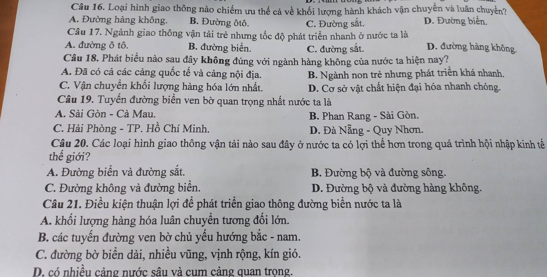 Loại hình giao thông nào chiếm ưu thế cả về khối lượng hành khách vận chuyển và luân chuyển?
A. Đường hàng không. B. Đường ôtô. D. Đường biển.
C. Đường sắt.
Câu 17. Ngành giao thông vận tải trẻ nhưng tốc độ phát triển nhanh ở nước ta là
A. đường ô tô. B. đường biển. D. đường hàng không.
C. đường sắt.
Câu 18. Phát biểu nào sau đây không đúng với ngành hàng không của nước ta hiện nay?
A. Đã có cả các cảng quốc tế và cảng nội địa. B. Ngành non trẻ nhưng phát triển khá nhanh.
C. Vận chuyển khối lượng hàng hóa lớn nhất. D. Cơ sở vật chất hiện đại hóa nhanh chóng.
Câu 19. Tuyến đường biển ven bờ quan trọng nhất nước ta là
A. Sài Gòn - Cà Mau.
B. Phan Rang - Sài Gòn.
C. Hải Phòng - TP. Hồ Chí Minh. D. Đà Nẵng - Quy Nhơn.
Câu 20. Các loại hình giao thông vận tải nào sau đây ở nước ta có lợi thế hơn trong quá trình hội nhập kinh tế
thế giới?
A. Đường biển và đường sắt. B. Đường bộ và đường sông.
C. Đường không và đường biển. D. Đường bộ và đường hàng không.
Câu 21. Điều kiện thuận lợi để phát triển giao thông đường biển nước ta là
A. khối lượng hàng hóa luân chuyển tương đối lớn.
B. các tuyến đường ven bờ chủ yếu hướng bắc - nam.
C. đường bờ biển dài, nhiều vũng, vịnh rộng, kín gió.
D. có nhiều cảng nước sâu và cum cảng quan trọng.