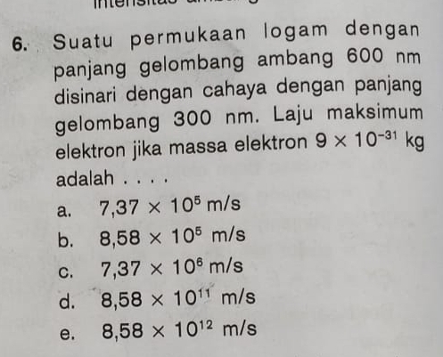 Suatu permukaan logam dengan
panjang gelombang ambang 600 nm
disinari dengan cahaya dengan panjang
gelombang 300 nm. Laju maksimum
elektron jika massa elektron 9* 10^(-31)kg
adalah . . . .
a. 7,37* 10^5m/s
b. 8,58* 10^5m/s
C. 7,37* 10^6m/s
d. 8,58* 10^(11)m/s
e. 8,58* 10^(12)m/s