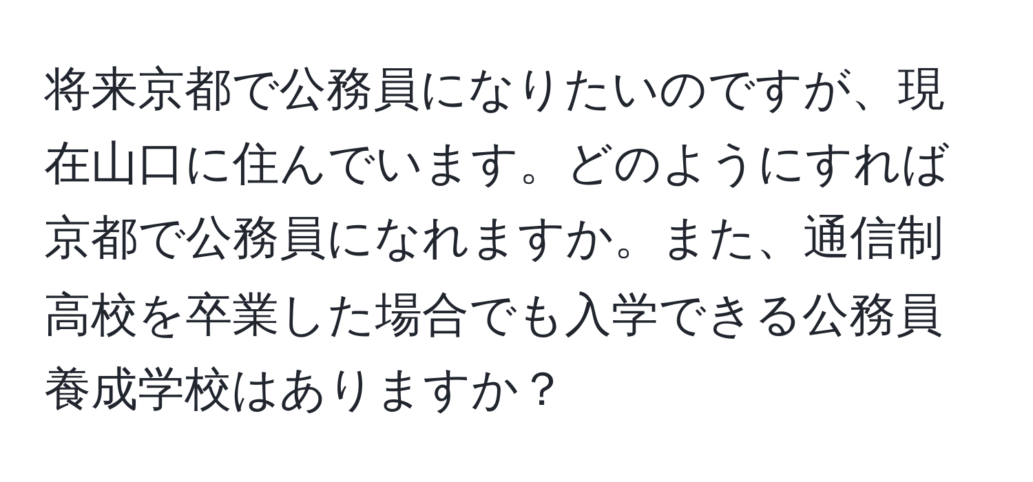 将来京都で公務員になりたいのですが、現在山口に住んでいます。どのようにすれば京都で公務員になれますか。また、通信制高校を卒業した場合でも入学できる公務員養成学校はありますか？