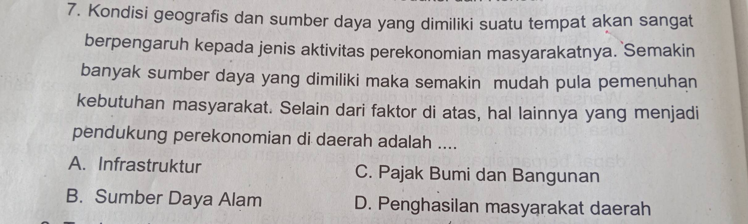 Kondisi geografis dan sumber daya yang dimiliki suatu tempat akan sangat
berpengaruh kepada jenis aktivitas perekonomian masyarakatnya. Semakin
banyak sumber daya yang dimiliki maka semakin mudah pula pemenuhan
kebutuhan masyarakat. Selain dari faktor di atas, hal lainnya yang menjadi
pendukung perekonomian di daerah adalah ....
A. Infrastruktur C. Pajak Bumi dan Bangunan
B. Sumber Daya Alam D. Penghasilan masyarakat daerah