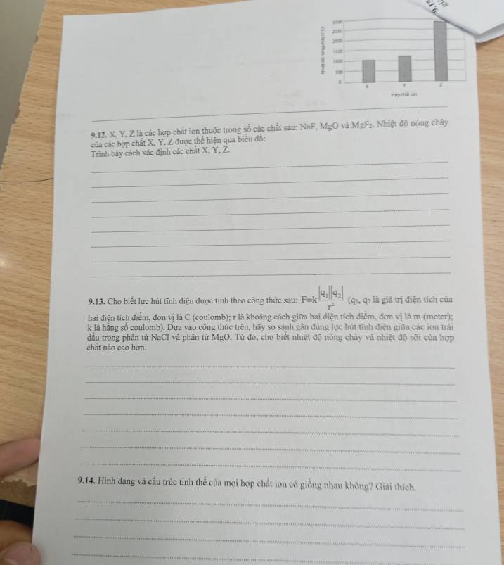X, Y, Z là các hợp chất ion thuộc trong sổ các chất sau: NaF, MgO và MgF₂. Nhiệt độ nóng chây 
của các hợp chất X, Y, Z được thể hiện qua biểu đồ: 
_ 
Trình bảy cách xác định các chất X, Y, Z. 
_ 
_ 
_ 
_ 
_ 
_ 
_ 
9.13. Cho biết lực hút tĩnh điện được tính theo công thức sau: F=kfrac |q_1||q_2|r^2 (q1, q2 là giả trị điện tích của 
hai điện tích điểm, đơn vị là C (coulomb); r là khoảng cách giữa hai điện tích điểm, đơn vị là m (meter); 
k là hẳng số coulomb). Dựa vào công thức trên, hãy so sánh gần đủng lực hút tỉnh điện giữa các ion trải 
đầu trong phân từ NaCl và phân tử MgO. Từ đó, cho biết nhiệt độ nóng chảy và nhiệt độ sôi của hợp 
chất nào cao hơn. 
_ 
_ 
_ 
_ 
_ 
_ 
_ 
9.14. Hình đạng và cầu trúc tinh thể của mọi hợp chất ion có giống nhau không? Giải thích. 
_ 
_ 
_ 
_