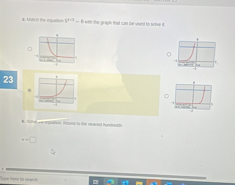 Match the equation 5^(x+2)=6 with the graph that can be used to solve it. 
23 

b. Solve the equation. Round to the nearest hundredth.
xapprox □
Type here to search