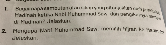 Bagaimaṇa sambutan atau sikap yang ditunjukkan oleh penduduk 
Madinah ketika Nabi Muhammad Saw. dan pengikutnya sampai 
di Madinah? Jelaskan. 
2. Mengapa Nabi Muhammad Saw. memilih hijrah ke Madinah? 
Jelaskan.