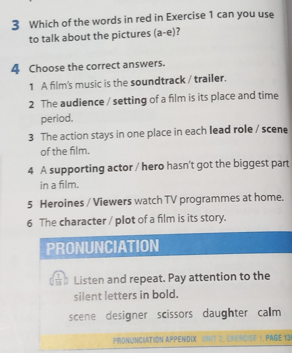 Which of the words in red in Exercise 1 can you use 
to talk about the pictures (a-e) 
4 Choose the correct answers. 
1 A film's music is the soundtrack / trailer. 
2 The audience / setting of a film is its place and time 
period. 
3 The action stays in one place in each lead role / scene 
of the film. 
4 A supporting actor / hero hasn’t got the biggest part 
in a film. 
5 Heroines / Viewers watch TV programmes at home. 
6 The character / plot of a film is its story. 
PRONUNCIATION
( 1/30  Listen and repeat. Pay attention to the 
silent letters in bold. 
scene designer scissors daughter calm 
PRONUNCIATION APPENDIX UNIT 2. EXERCISE 1. PAGE 13