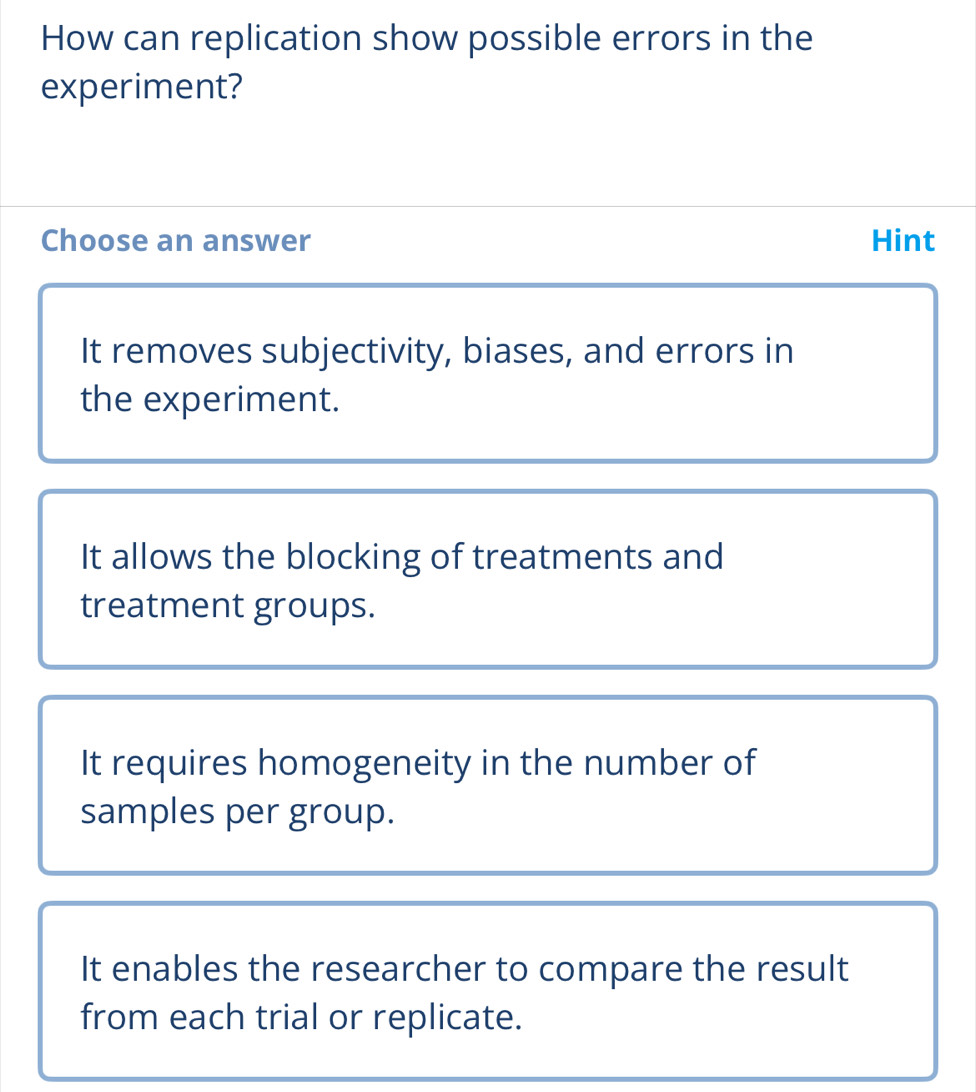 How can replication show possible errors in the
experiment?
Choose an answer Hint
It removes subjectivity, biases, and errors in
the experiment.
It allows the blocking of treatments and
treatment groups.
It requires homogeneity in the number of
samples per group.
It enables the researcher to compare the result
from each trial or replicate.