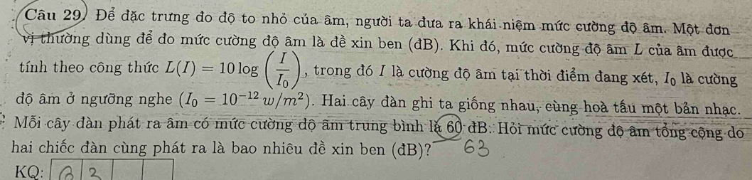 Để đặc trưng đo độ to nhỏ của âm, người ta đưa ra khái niệm mức cường độ âm. Một đơn 
vị thường dùng để đo mức cường độ âm là đề xin ben (đB). Khi đó, mức cường độ âm L của âm được 
tính theo công thức L(I)=10log (frac II_0) , trong đó 1 là cường độ âm tại thời điểm đang xét, I là cường 
độ âm ở ngưỡng nghe (I_0=10^(-12)w/m^2). Hai cây đàn ghi ta giống nhau, cùng hoà tấu một bản nhạc. 
Mỗi cây đàn phát ra âm có mức cường độ âm trung bình là 60 đB. Hỏi mức cường độ âm tổng cộng do 
hai chiếc đàn cùng phát ra là bao nhiêu đề xin ben (đB)? 
KQ: