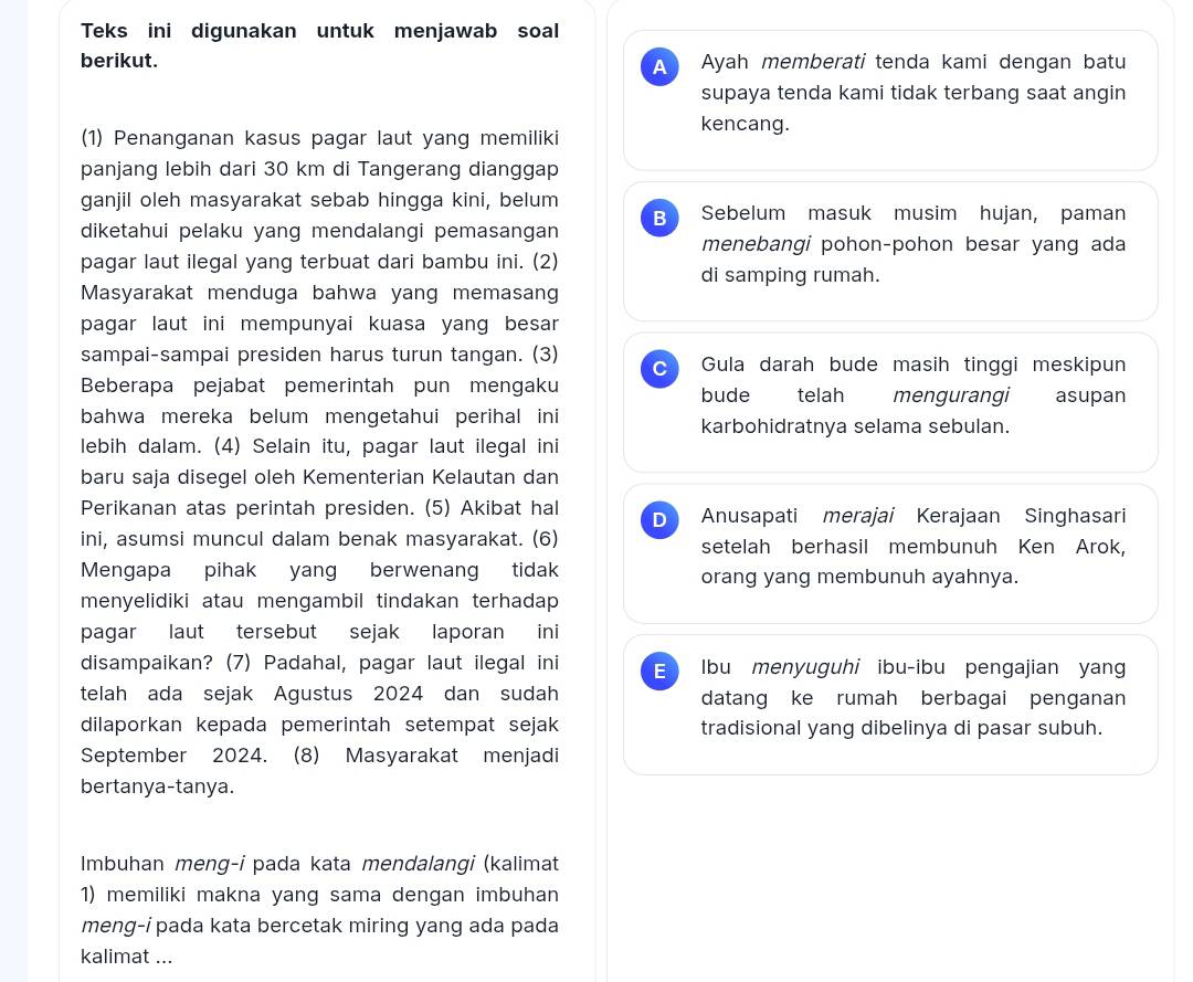 Teks ini digunakan untuk menjawab soal
berikut. A Ayah memberati tenda kami dengan batu
supaya tenda kami tidak terbang saat angin
(1) Penanganan kasus pagar laut yang memiliki
kencang.
panjang lebih dari 30 km di Tangerang dianggap
ganjil oleh masyarakat sebab hingga kini, belum Sebelum masuk musim hujan, paman
B
diketahui pelaku yang mendalangi pemasangan
menebangi pohon-pohon besar yang ada
pagar laut ilegal yang terbuat dari bambu ini. (2)
di samping rumah.
Masyarakat menduga bahwa yang memasang
pagar laut ini mempunyai kuasa yang besar
sampai-sampai presiden harus turun tangan. (3) C Gula darah bude masih tinggi meskipun
Beberapa pejabat pemerintah pun mengaku bude telah mengurangi asupan
bahwa mereka belum mengetahui perihal ini karbohidratnya selama sebulan.
lebih dalam. (4) Selain itu, pagar laut ilegal ini
baru saja disegel oleh Kementerian Kelautan dan
Perikanan atas perintah presiden. (5) Akibat hal D Anusapati merajai Kerajaan Singhasari
ini, asumsi muncul dalam benak masyarakat. (6) setelah berhasil membunuh Ken Arok,
Mengapa pihak yang berwenang tidak orang yang membunuh ayahnya.
menyelidiki atau mengambil tindakan terhadap 
pagar laut tersebut sejak laporan ini
disampaikan? (7) Padahal, pagar laut ilegal ini E Ibu menyuguhi ibu-ibu pengajian yan
telah ada sejak Agustus 2024 dan sudah datang ke rumah berbagai penganan
dilaporkan kepada pemerintah setempat sejak tradisional yang dibelinya di pasar subuh.
September 2024. (8) Masyarakat menjadi
bertanya-tanya.
Imbuhan meng-i pada kata mendalangi (kalimat
1) memiliki makna yang sama dengan imbuhan
meng-i pada kata bercetak miring yang ada pada
kalimat ...