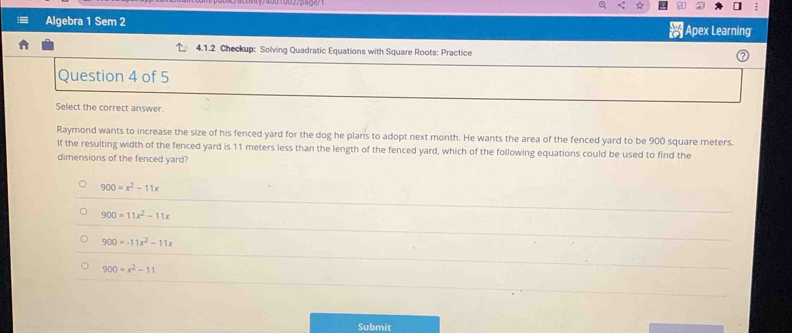 Algebra 1 Sem 2  110/10  Apex Learning
4.1.2 Checkup: Solving Quadratic Equations with Square Roots: Practice
Question 4 of 5
Select the correct answer.
Raymond wants to increase the size of his fenced yard for the dog he plans to adopt next month. He wants the area of the fenced yard to be 900 square meters.
If the resulting width of the fenced yard is 11 meters less than the length of the fenced yard, which of the following equations could be used to find the
dimensions of the fenced yard?
900=x^2-11x
900=11x^2-11x
900=-11x^2-11x
900=x^2-11
Submit